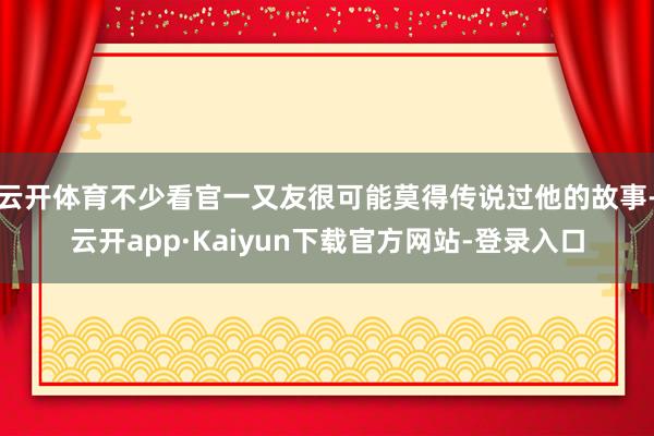 云开体育不少看官一又友很可能莫得传说过他的故事-云开app·Kaiyun下载官方网站-登录入口