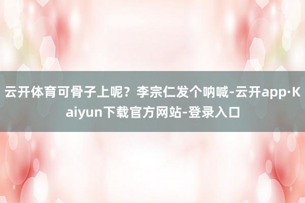 云开体育可骨子上呢？李宗仁发个呐喊-云开app·Kaiyun下载官方网站-登录入口